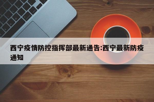 西宁疫情防控指挥部最新通告:西宁最新防疫通知
