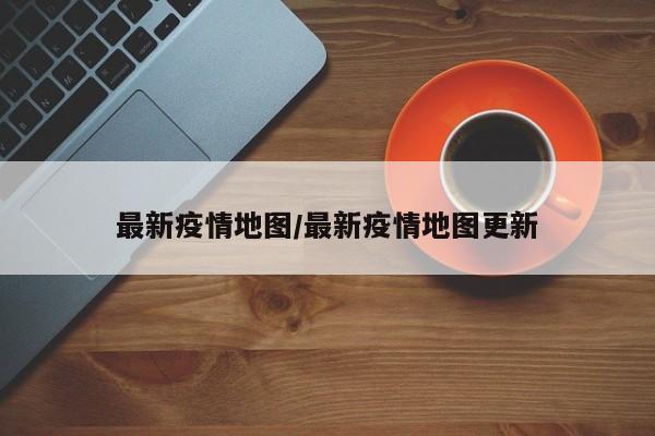 最新疫情地图/最新疫情地图更新