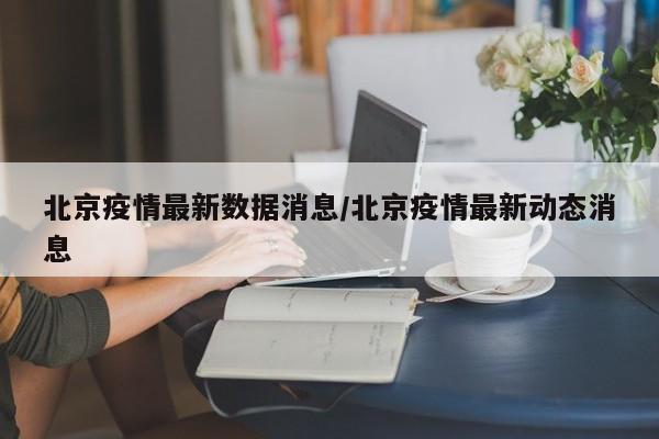 北京疫情最新数据消息/北京疫情最新动态消息