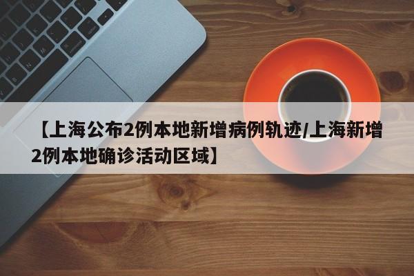 【上海公布2例本地新增病例轨迹/上海新增2例本地确诊活动区域】