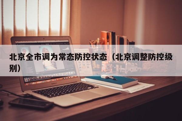 北京全市调为常态防控状态(北京调整防控级别)