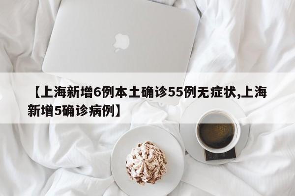 【上海新增6例本土确诊55例无症状,上海新增5确诊病例】