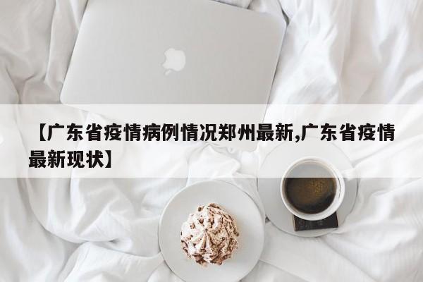 【广东省疫情病例情况郑州最新,广东省疫情最新现状】