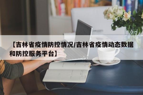 【吉林省疫情防控情况/吉林省疫情动态数据和防控服务平台】