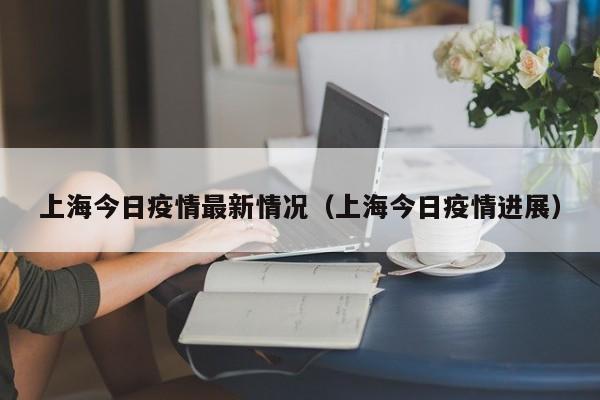 上海今日疫情最新情况(上海今日疫情进展)