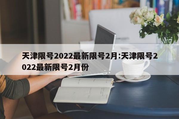 天津限号2022最新限号2月:天津限号2022最新限号2月份