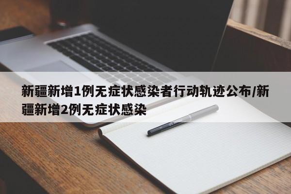 新疆新增1例无症状感染者行动轨迹公布/新疆新增2例无症状感染