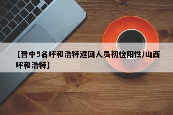 【晋中5名呼和浩特返回人员初检阳性/山西 呼和浩特】