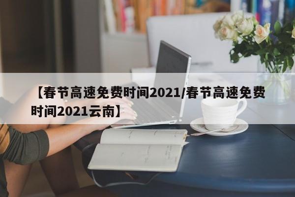 【春节高速免费时间2021/春节高速免费时间2021云南】