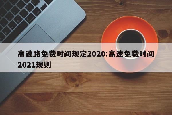高速路免费时间规定2020:高速免费时间2021规则