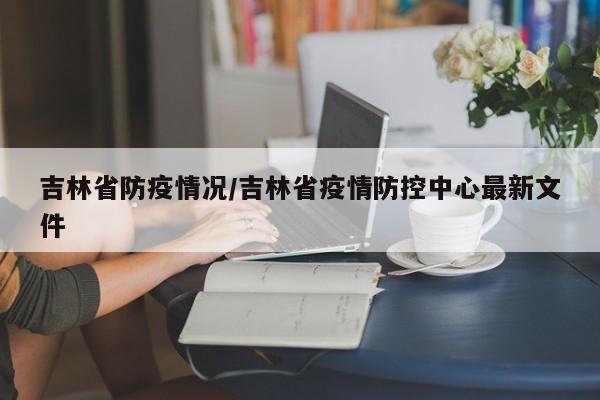 吉林省防疫情况/吉林省疫情防控中心最新文件