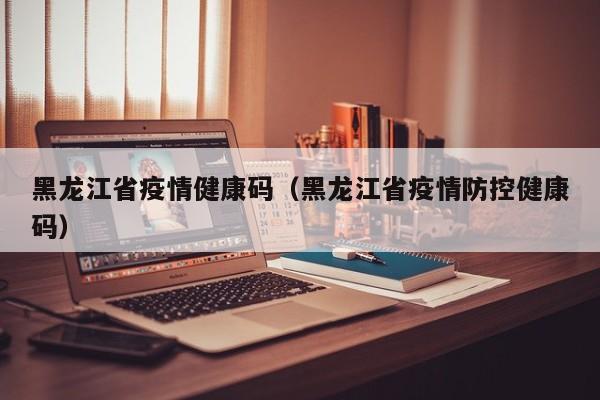 黑龙江省疫情健康码(黑龙江省疫情防控健康码)