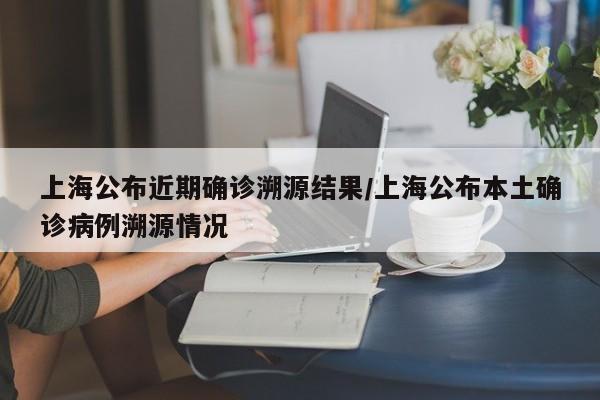 上海公布近期确诊溯源结果/上海公布本土确诊病例溯源情况