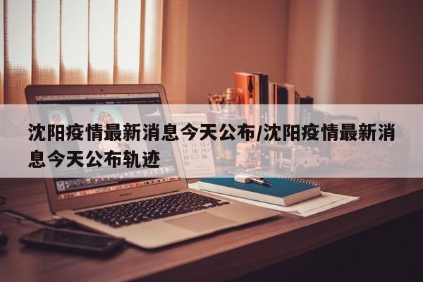 沈阳疫情最新消息今天公布/沈阳疫情最新消息今天公布轨迹