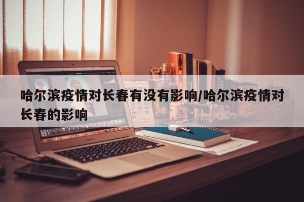 哈尔滨疫情对长春有没有影响/哈尔滨疫情对长春的影响