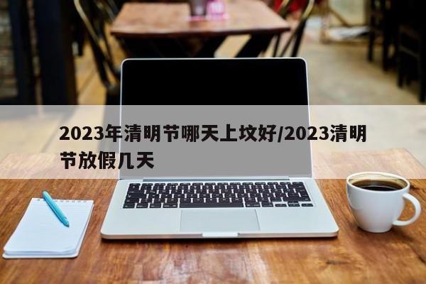 2023年清明节哪天上坟好/2023清明节放假几天