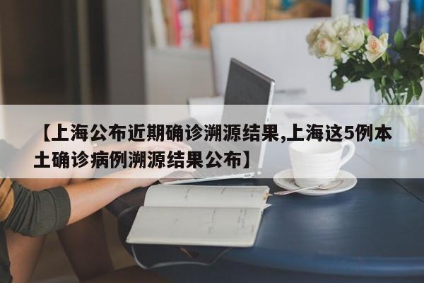 【上海公布近期确诊溯源结果,上海这5例本土确诊病例溯源结果公布】
