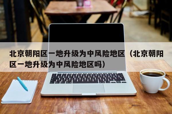 北京朝阳区一地升级为中风险地区(北京朝阳区一地升级为中风险地区吗)