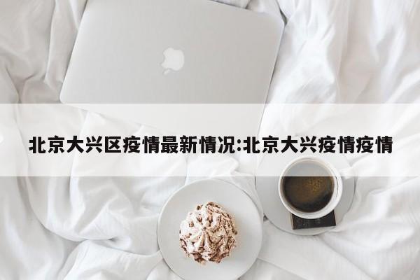 北京大兴区疫情最新情况:北京大兴疫情疫情