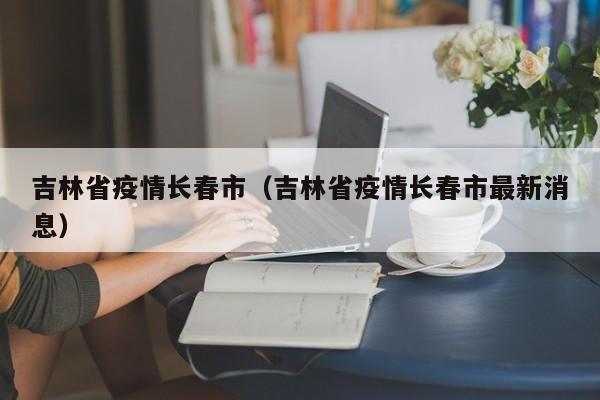 吉林省疫情长春市(吉林省疫情长春市最新消息)