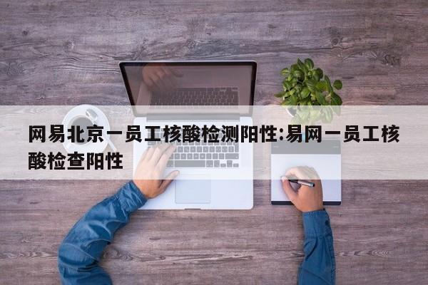 网易北京一员工核酸检测阳性:易网一员工核酸检查阳性