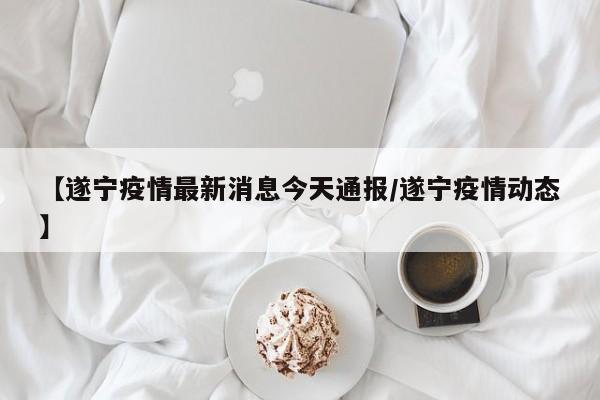 【遂宁疫情最新消息今天通报/遂宁疫情动态】