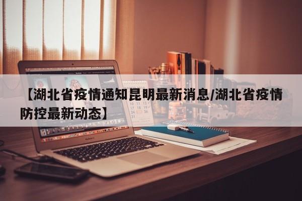 【湖北省疫情通知昆明最新消息/湖北省疫情防控最新动态】