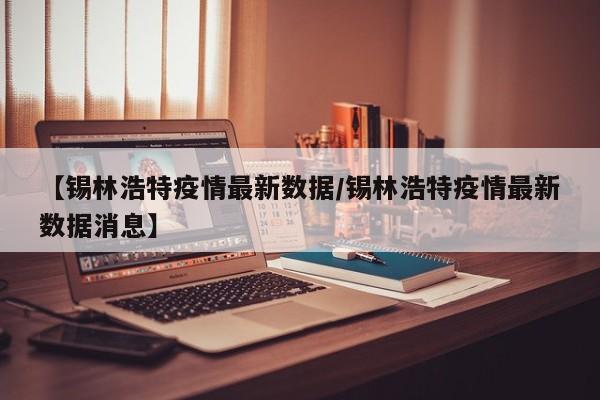 【锡林浩特疫情最新数据/锡林浩特疫情最新数据消息】
