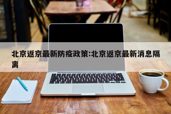 北京返京最新防疫政策:北京返京最新消息隔离