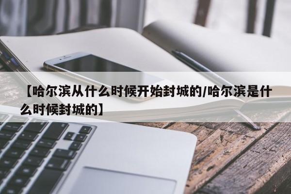 【哈尔滨从什么时候开始封城的/哈尔滨是什么时候封城的】