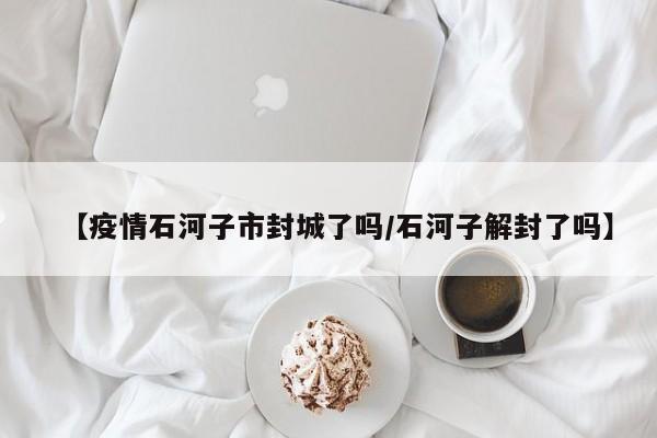 【疫情石河子市封城了吗/石河子解封了吗】
