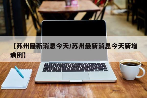 【苏州最新消息今天/苏州最新消息今天新增病例】