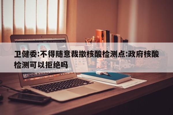 卫健委:不得随意裁撤核酸检测点:政府核酸检测可以拒绝吗