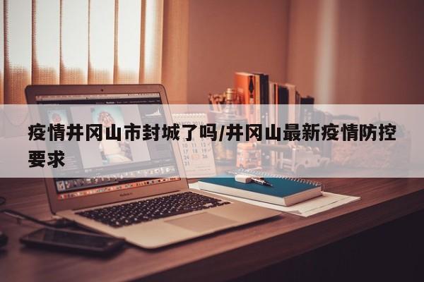 疫情井冈山市封城了吗/井冈山最新疫情防控要求