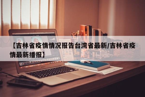 【吉林省疫情情况报告台湾省最新/吉林省疫情最新播报】