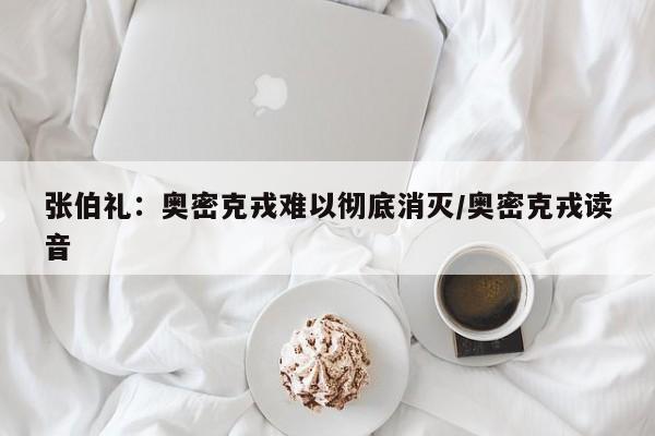 张伯礼:奥密克戎难以彻底消灭/奥密克戎读音