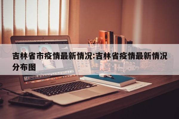 吉林省市疫情最新情况:吉林省疫情最新情况分布图