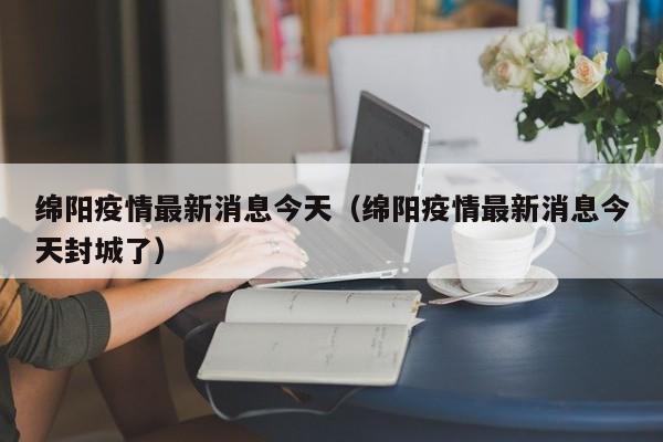 绵阳疫情最新消息今天(绵阳疫情最新消息今天封城了)