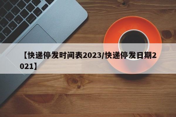 【快递停发时间表2023/快递停发日期2021】