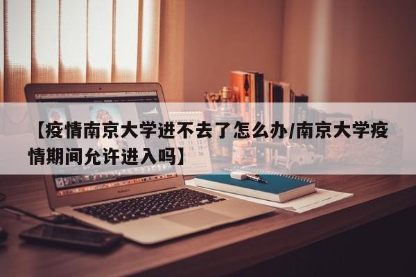 【疫情南京大学进不去了怎么办/南京大学疫情期间允许进入吗】