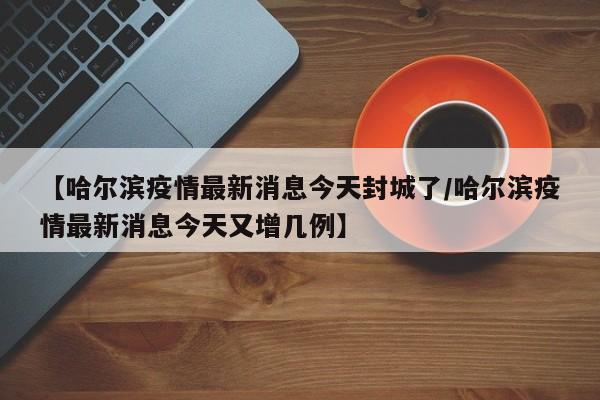 【哈尔滨疫情最新消息今天封城了/哈尔滨疫情最新消息今天又增几例】